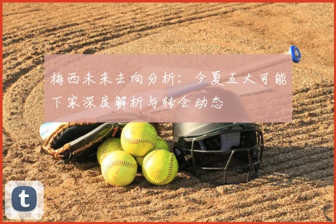 梅西未来去向分析：今夏五大可能下家深度解析与转会动态