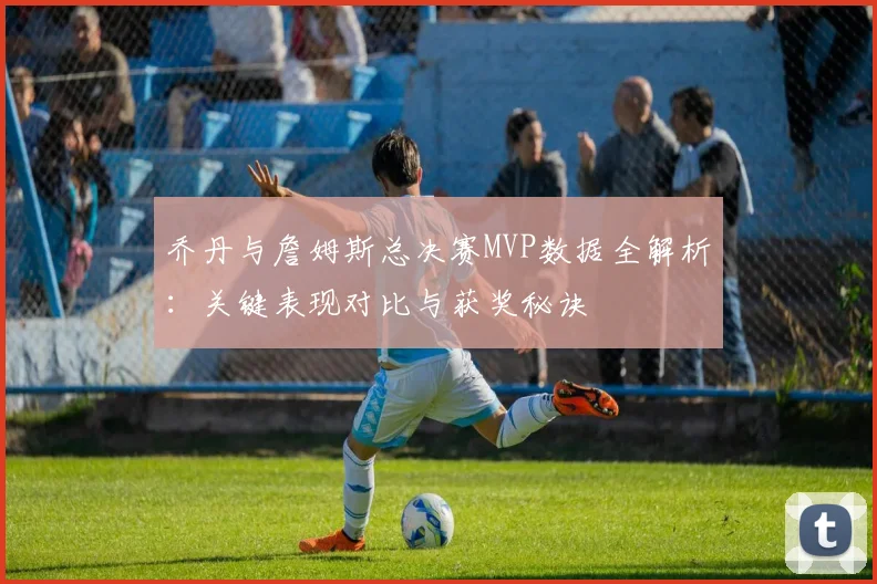 乔丹与詹姆斯总决赛MVP数据全解析：关键表现对比与获奖秘诀