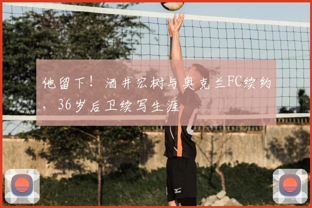 他留下！酒井宏树与奥克兰FC续约，36岁后卫续写生涯