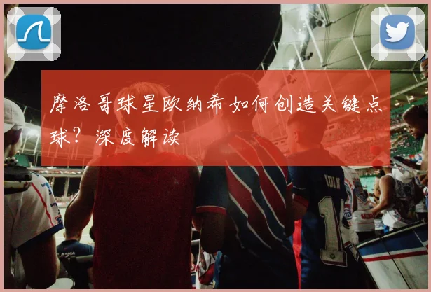 摩洛哥球星欧纳希如何创造关键点球？深度解读