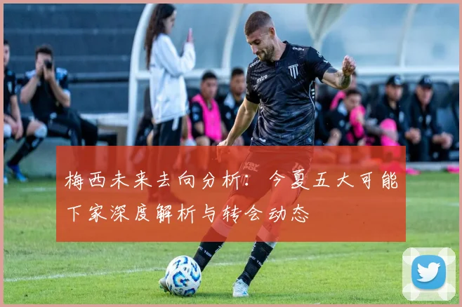 梅西未来去向分析：今夏五大可能下家深度解析与转会动态