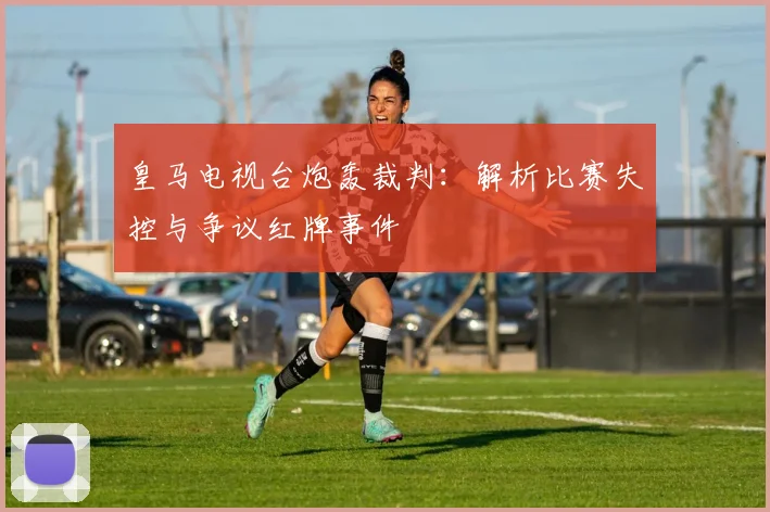 皇马电视台炮轰裁判：解析比赛失控与争议红牌事件