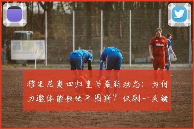 穆里尼奥回归皇马最新动态：为何力邀体能教练平图斯？仅剩一关键细节待定